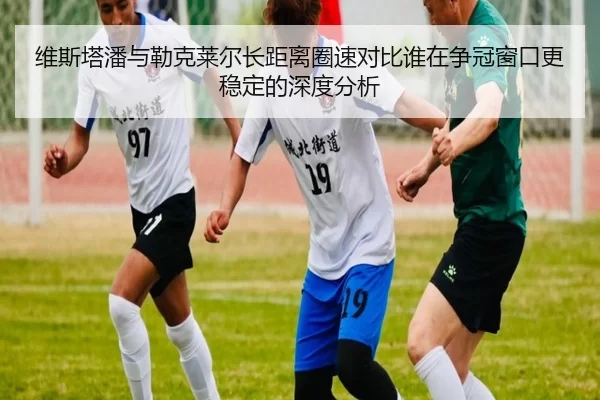 维斯塔潘与勒克莱尔长距离圈速对比谁在争冠窗口更稳定的深度分析